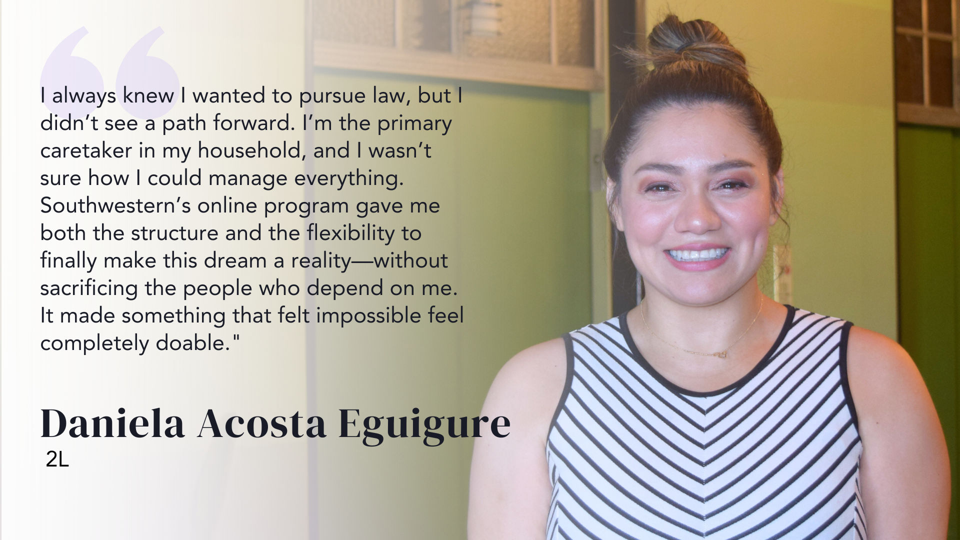 I always knew I wanted to pursue law, but I didn’t see a path forward. I’m the primary caretaker in my household, and I wasn’t sure how I could manage everything. Southwestern’s online program gave me both the structure and the flexibility to finally make this dream a reality—without sacrificing the people who depend on me. It made something that felt impossible feel completely doable." - Daniela Acosta Eguigure