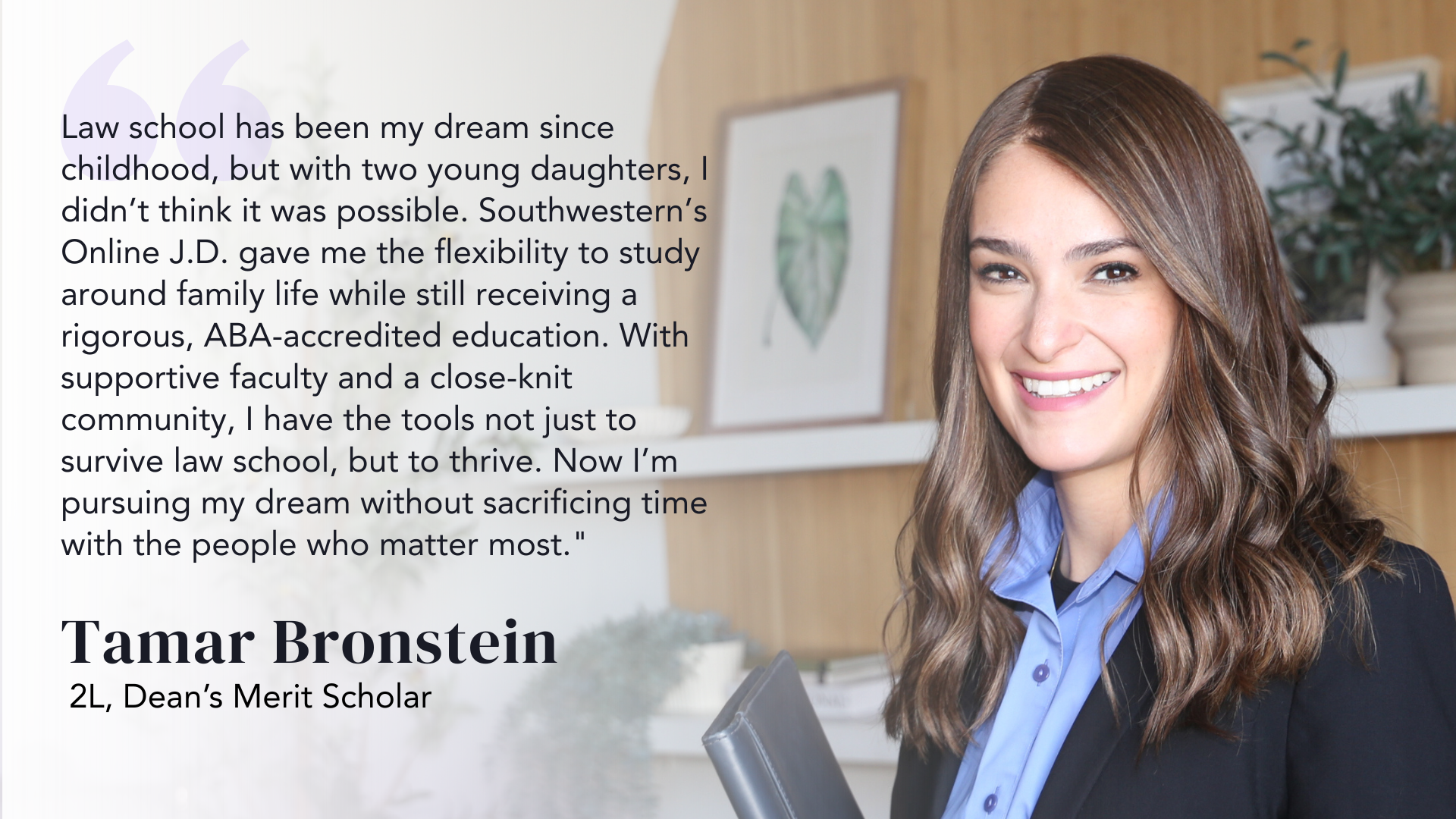 Law school has been my dream since childhood, but with two young daughters, I didn’t think it was possible. Southwestern’s Online J.D. gave me the flexibility to study around family life while still receiving a rigorous, ABA-accredited education. With supportive faculty and a close-knit community, I have the tools not just to survive law school, but to thrive. Now I’m pursuing my dream without sacrificing time with the people who matter most." - Tamar Bronstein, 2L, Dean’s Merit Scholar