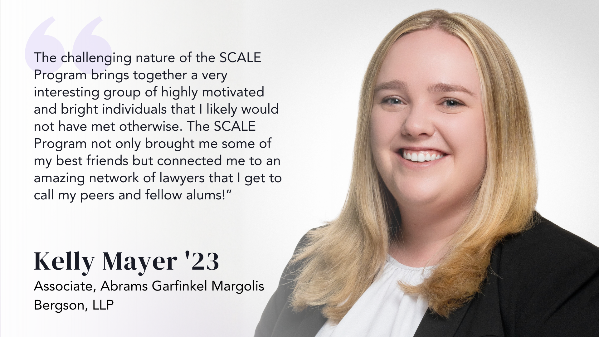 The challenging nature of the SCALE Program brings together a very interesting group of highly motivated and bright individuals that I likely would not have met otherwise. The SCALE Program not only brought me some of my best friends but connected me to an amazing network of lawyers that I get to call my peers and fellow alums! -Kelly Mayer ‘23
